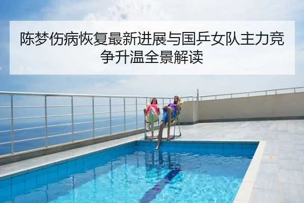 陈梦伤病恢复最新进展与国乒女队主力竞争升温全景解读