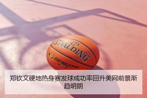 郑钦文硬地热身赛发球成功率回升美网前景渐趋明朗