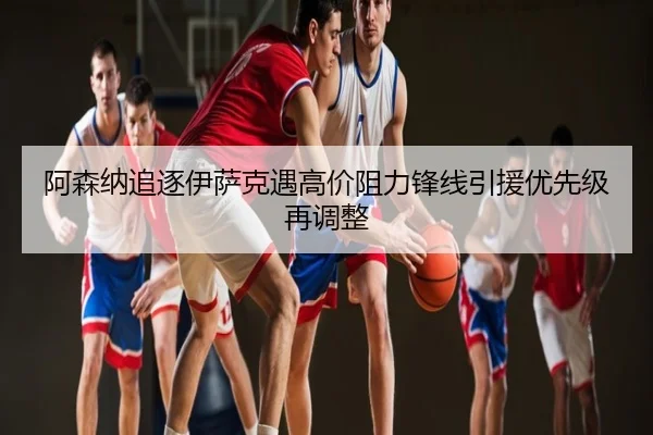 阿森纳追逐伊萨克遇高价阻力锋线引援优先级再调整